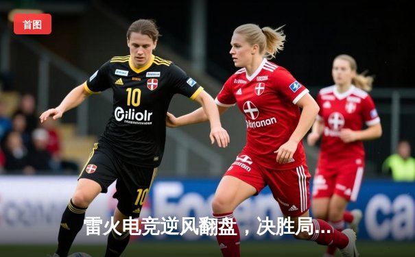 雷火电竞逆风翻盘，决胜局力克星耀战队问鼎《王者荣耀》夏季邀请赛