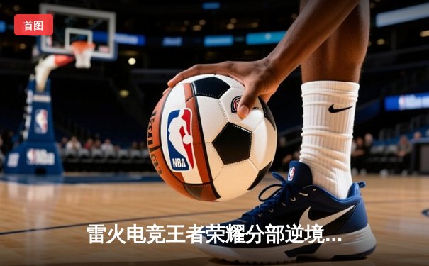 雷火电竞王者荣耀分部逆境翻盘，3:2力克强敌星辰战队晋级季后赛四强
