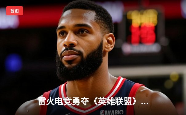 雷火电竞勇夺《英雄联盟》全国挑战赛总冠军，3:2逆转星耀战队创历史