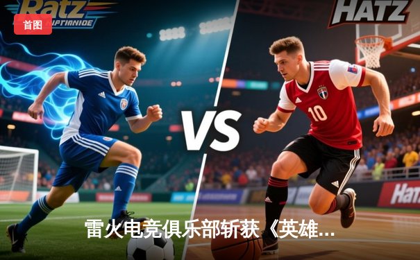 雷火电竞俱乐部斩获《英雄联盟》全国挑战赛总冠军，3:2逆转夺冠创队史