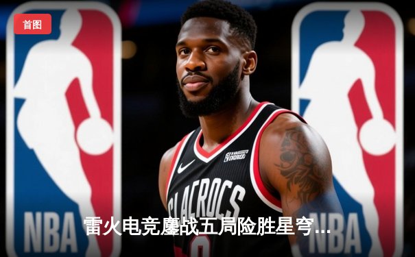 雷火电竞鏖战五局险胜星穹，无畏契约冠军赛锁定全球八强席位