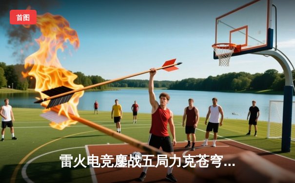 雷火电竞鏖战五局力克苍穹，挺进LPL夏季赛决赛