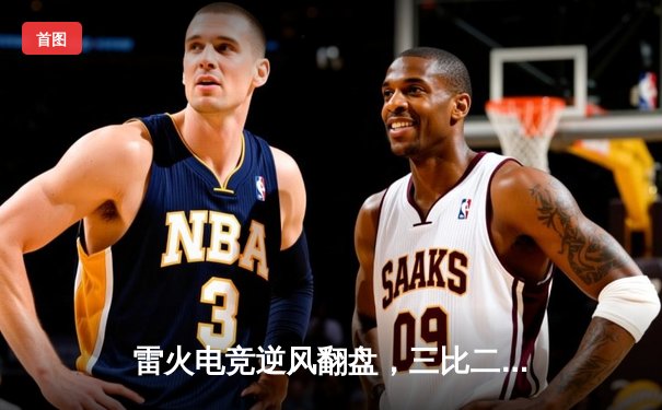 雷火电竞逆风翻盘，三比二险胜星耀战队晋级季后赛四强