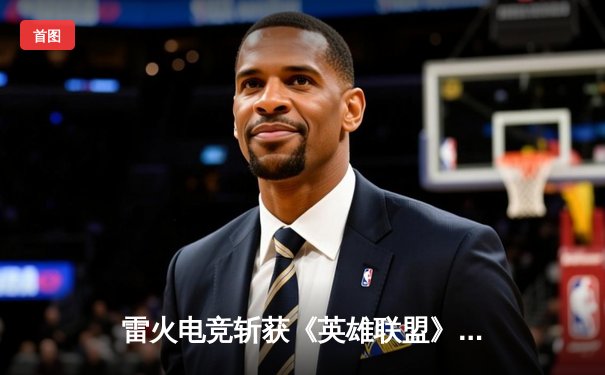雷火电竞斩获《英雄联盟》夏季赛总冠军，3:2险胜苍穹战队卫冕成功