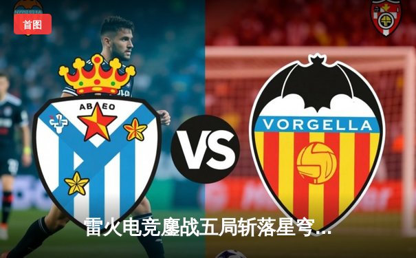 雷火电竞鏖战五局斩落星穹战队，新人打野星辰斩获季后赛首个五杀