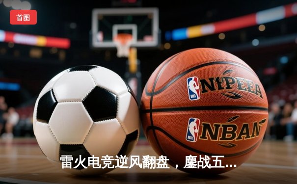 雷火电竞逆风翻盘，鏖战五局险胜星耀战队锁定季后赛席位