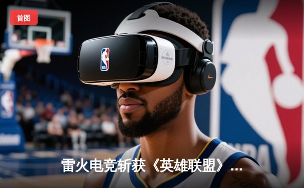 雷火电竞斩获《英雄联盟》全国挑战赛总冠军，3:1力克宿敌星耀战队