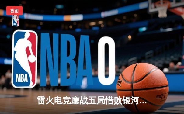 雷火电竞鏖战五局惜败银河战舰，联赛黑马虽败犹荣展露锋芒