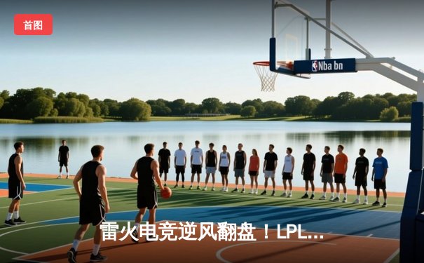 雷火电竞逆风翻盘！LPL夏季赛鏖战五局力克宿敌