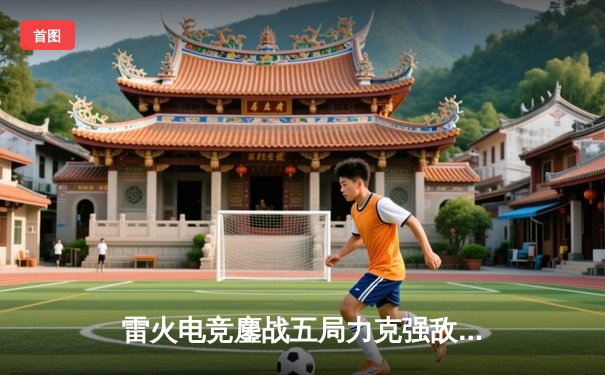 雷火电竞鏖战五局力克强敌苍穹，成功晋级《英雄联盟》全国邀请赛四强