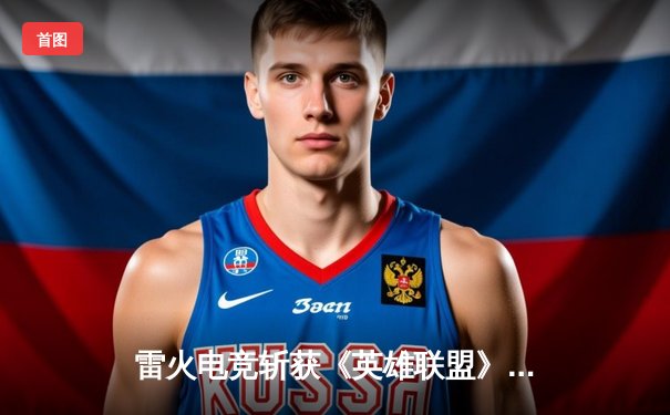 雷火电竞斩获《英雄联盟》全国邀请赛冠军，中单选手星云决赛上演五杀奇迹