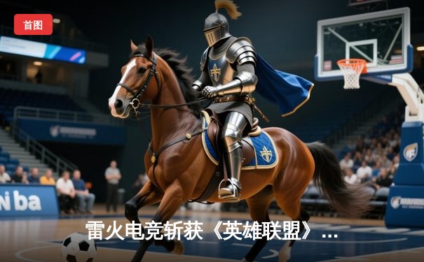 雷火电竞斩获《英雄联盟》全国邀请赛冠军，中单选手星云决赛上演五杀奇迹