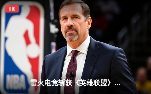 雷火电竞斩获《英雄联盟》全国邀请赛冠军，中单选手星云决赛上演五杀奇迹