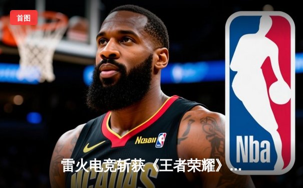 雷火电竞斩获《王者荣耀》全国巅峰杯总冠军，星辰决胜局五杀封神